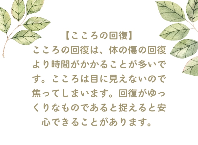 【こころの回復】
こころの回復は、体の傷の回復より時間がかかることが多いです。こころは目に見えないので焦ってしまいます。回復がゆっくりなものであると捉えると安心できることがあります。