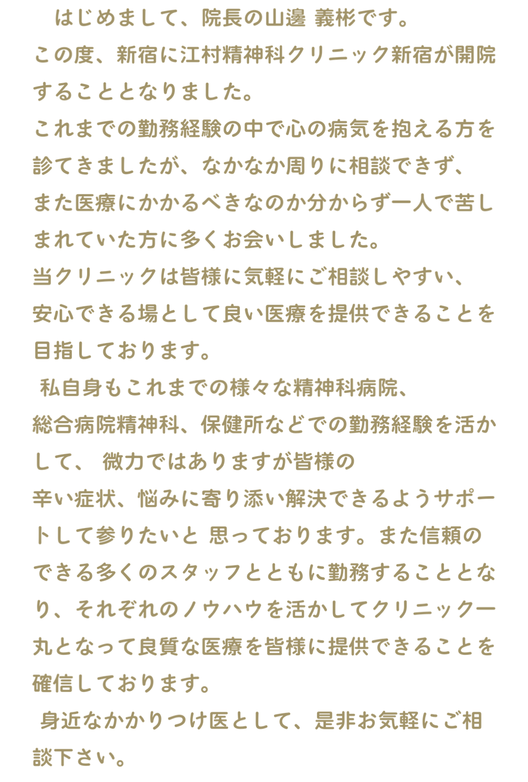 　はじめまして、院長の山邊 義彬です。 この度、新宿に江村精神科クリニック新宿が開院することとなりました。 これまでの勤務経験の中で心の病気を抱える方を診てきましたが、なかなか周りに相談できず、 また医療にかかるべきなのか分からず一人で苦しまれていた方に多くお会いしました。 当クリニックは皆様に気軽にご相談しやすい、 安心できる場として良い医療を提供できることを目指しております。 私自身もこれまでの様々な精神科病院、 総合病院精神科、保健所などでの勤務経験を活かして、 微力ではありますが皆様の 辛い症状、悩みに寄り添い解決できるようサポートして参りたいと 思っております。また信頼のできる多くのスタッフとともに勤務することとなり、それぞれのノウハウを活かしてクリニック一丸となって良質な医療を皆様に提供できることを確信しております。 身近なかかりつけ医として、是非お気軽にご相談下さい。 