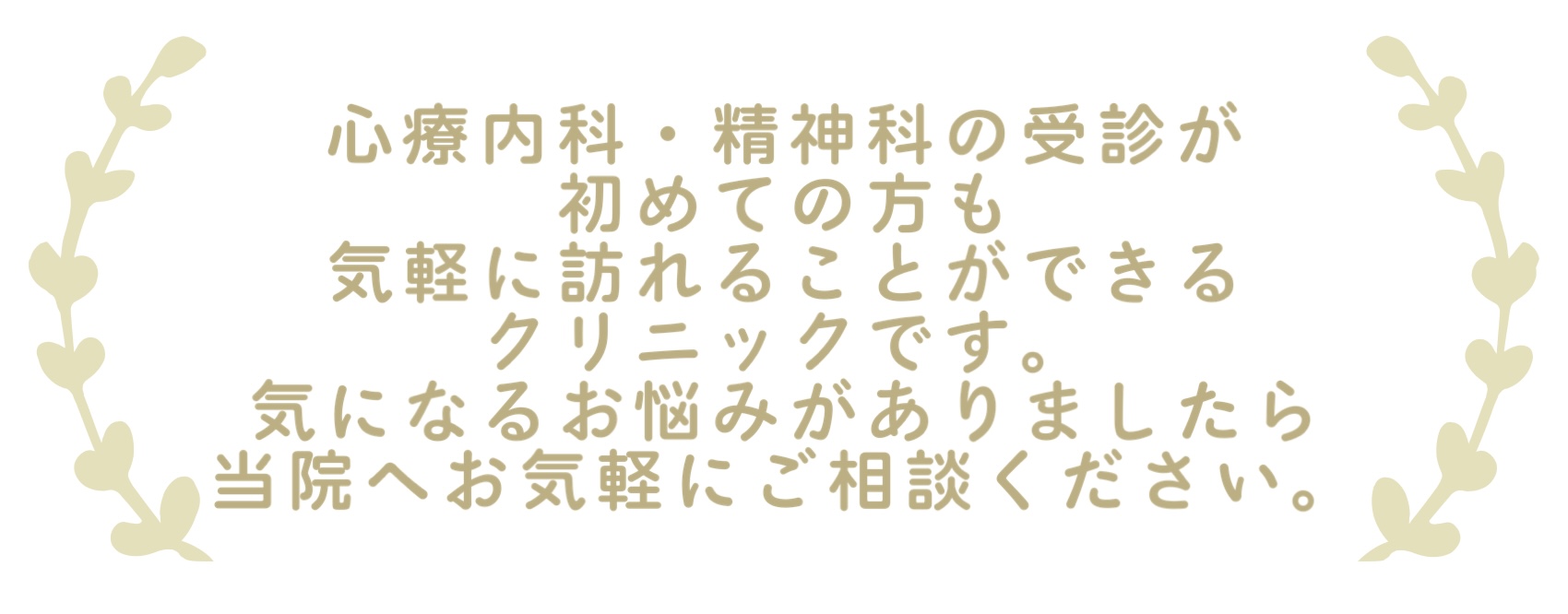 心療内科・精神科の受診が 初めての方も 気軽に訪れることができる メンタルクリニックです。 気になるお悩みがありましたら 当院へお気軽にご相談ください。 